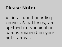 As in all good boarding kennels and catteries, an up-to-date vaccination card is required on your pet's arrival.