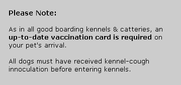 As in all good boarding kennels and catteries, an up-to-date vaccination card is required on your pet's arrival. All dogs must have received kennel-cough innoculation before entering kennels.